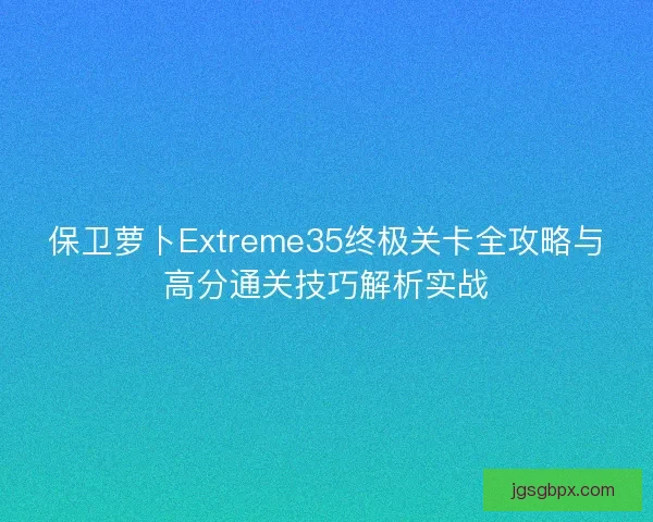 保卫萝卜Extreme35终极关卡全攻略与高分通关技巧解析实战