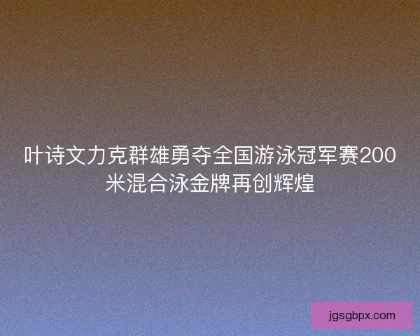 叶诗文力克群雄勇夺全国游泳冠军赛200米混合泳金牌再创辉煌