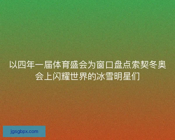 以四年一届体育盛会为窗口盘点索契冬奥会上闪耀世界的冰雪明星们