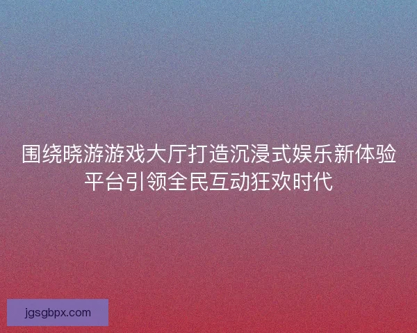 围绕晓游游戏大厅打造沉浸式娱乐新体验平台引领全民互动狂欢时代