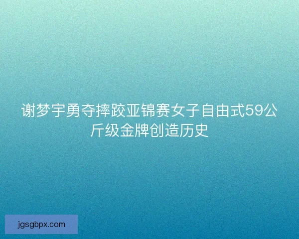 谢梦宇勇夺摔跤亚锦赛女子自由式59公斤级金牌创造历史